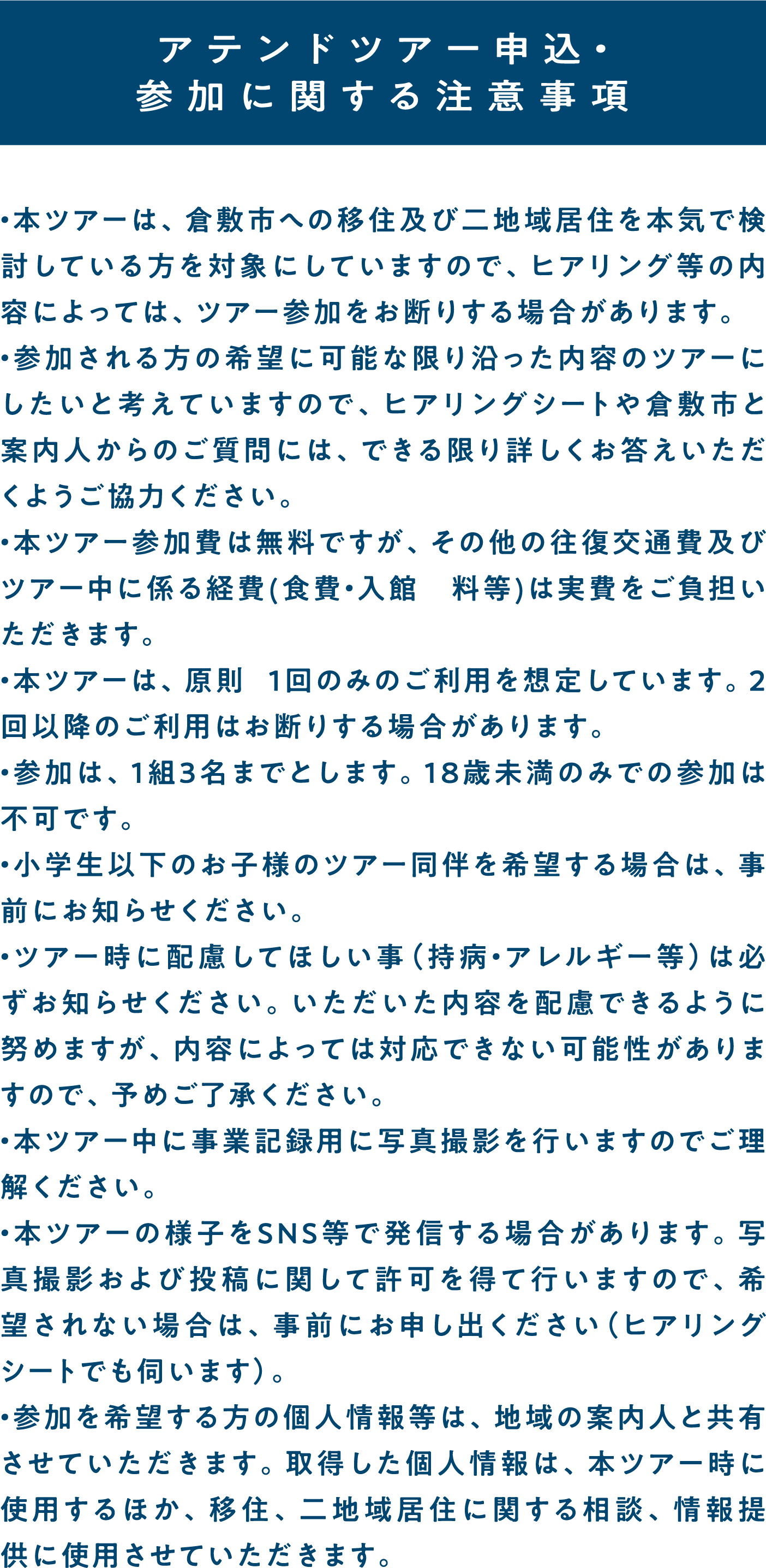 アテンドツアー申込・参加に関する注意事項・本ツアーは、倉敷市への移住及び二地域居住を本気で検討している方を対象にしていますので、ヒアリング等の内容によっては、ツアー参加をお断りする場合があります。
    ・参加される方の希望に可能な限り沿った内容のツアーにしたいと考えていますので、ヒアリングシートや倉敷市と案内人からのご質問には、できる限り詳しくお答えいただくようご協力ください。
    ・本ツアー参加費は無料ですが、その他の往復交通費及びツアー中に係る経費(食費・入館　料等)は実費をご負担いただきます。
    ・本ツアーは、原則 1回のみのご利用を想定しています。2回以降のご利用はお断りする場合があります。
    ・参加は、1組3名までとします。18歳未満のみでの参加は不可です。
    ・小学生以下のお子様のツアー同伴を希望する場合は、事前にお知らせください。
    ・ツアー時に配慮してほしい事（持病・アレルギー等）は必ずお知らせください。いただいた内容を配慮できるように努めますが、内容によっては対応できない可能性がありますので、予めご了承ください。
    ・本ツアー中に事業記録用に写真撮影を行いますのでご理解ください。
    ・本ツアーの様子をSNS等で発信する場合があります。写真撮影および投稿に関して許可を得て行いますので、希望されない場合は、事前にお申し出ください（ヒアリングシートでも伺います）。
    ・参加を希望する方の個人情報等は、地域の案内人と共有させていただきます。取得した個人情報は、本ツアー時に使用するほか、移住、二地域居住に関する相談、情報提供に使用させていただきます。